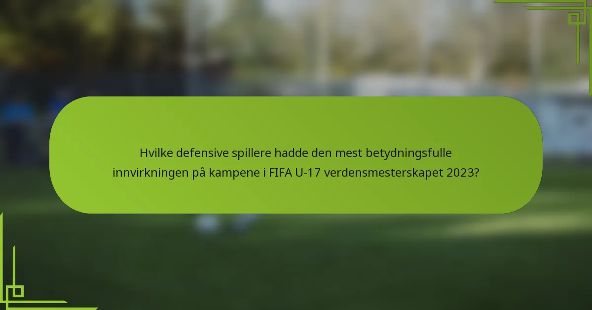Hvilke defensive spillere hadde den mest betydningsfulle innvirkningen på kampene i FIFA U-17 verdensmesterskapet 2023?