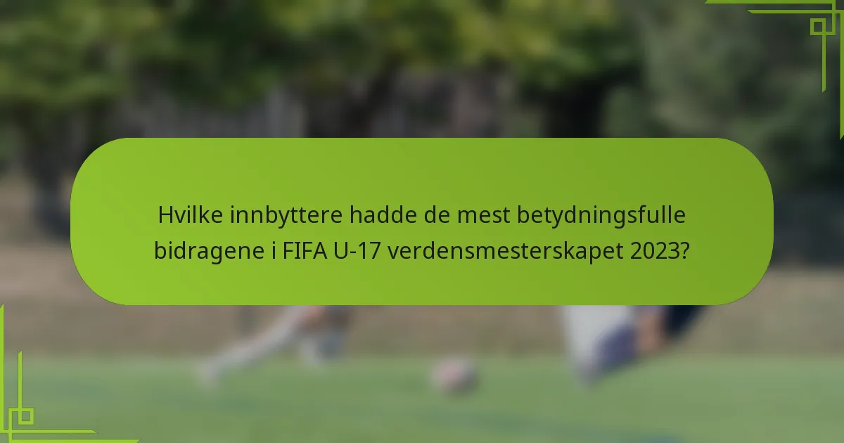Hvilke innbyttere hadde de mest betydningsfulle bidragene i FIFA U-17 verdensmesterskapet 2023?