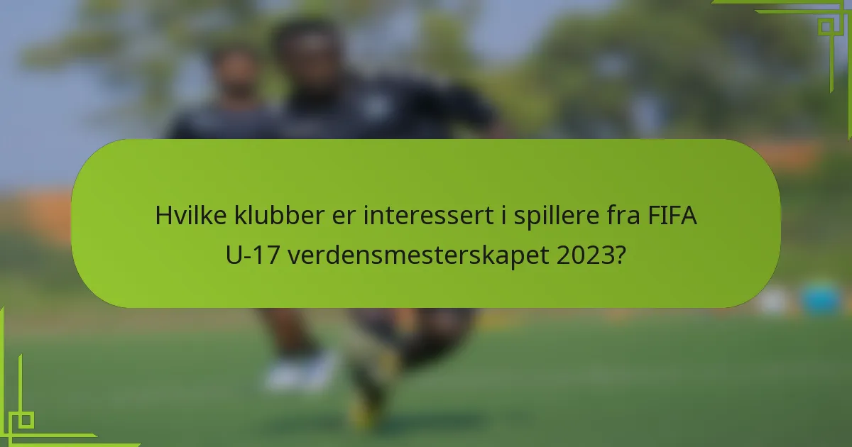 Hvilke klubber er interessert i spillere fra FIFA U-17 verdensmesterskapet 2023?