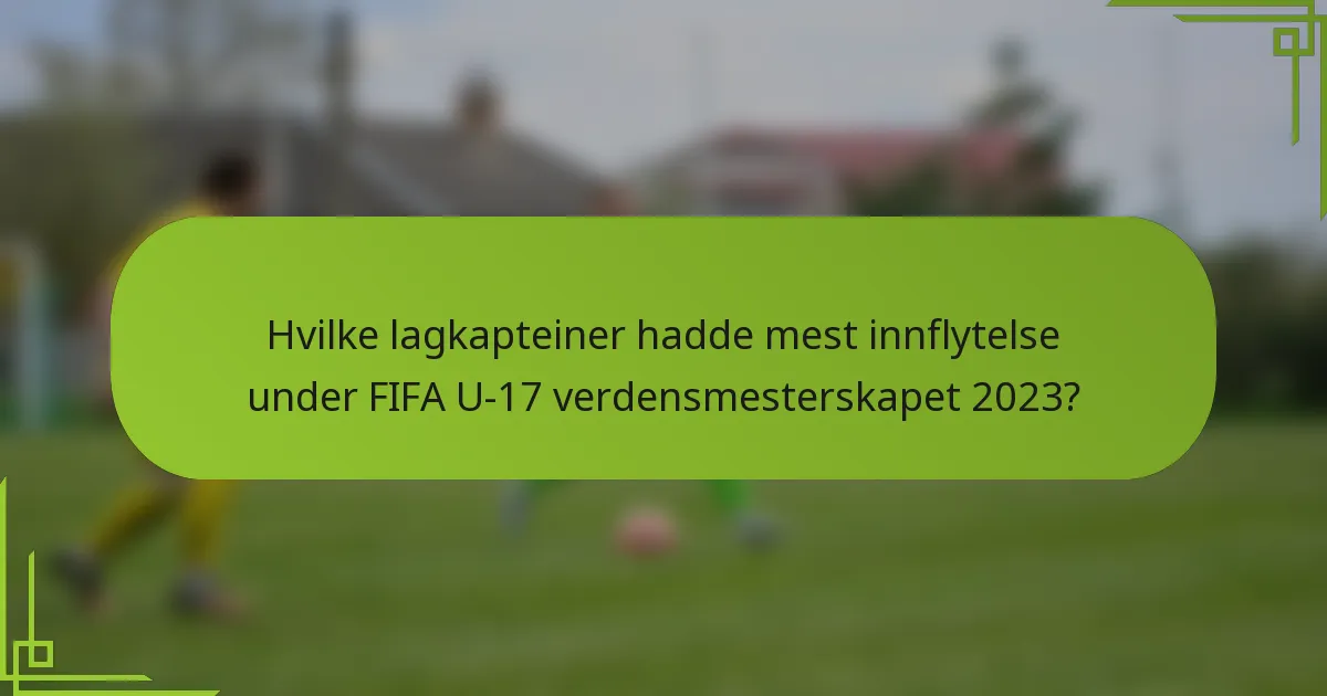 Hvilke lagkapteiner hadde mest innflytelse under FIFA U-17 verdensmesterskapet 2023?