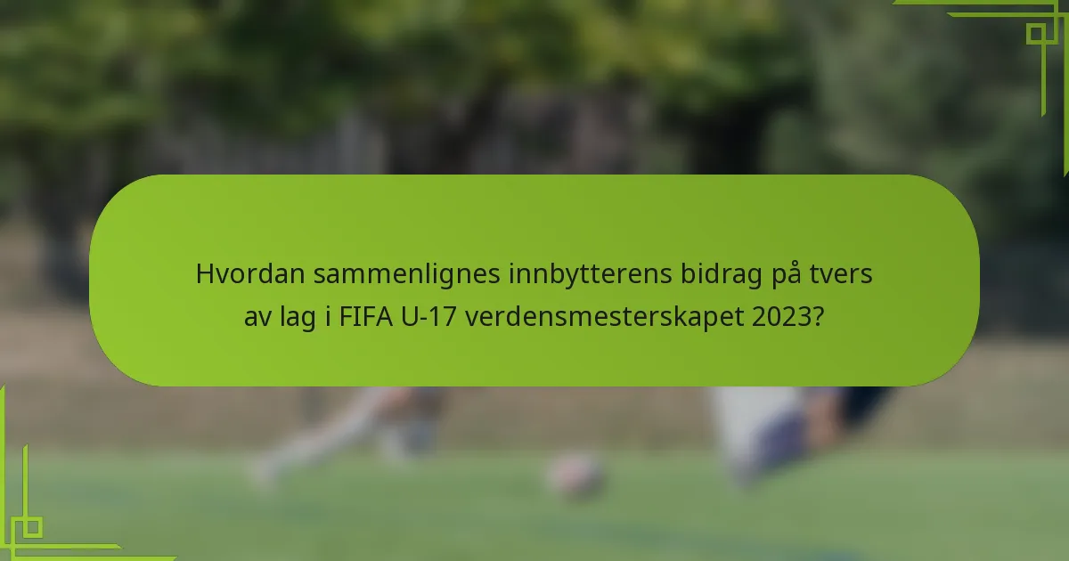 Hvordan sammenlignes innbytterens bidrag på tvers av lag i FIFA U-17 verdensmesterskapet 2023?